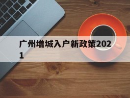 广州增城入户新政策2021(广州增城落户最新政策2020)