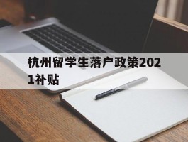 杭州留学生落户政策2021补贴(留学生杭州落户政策2021最新版)